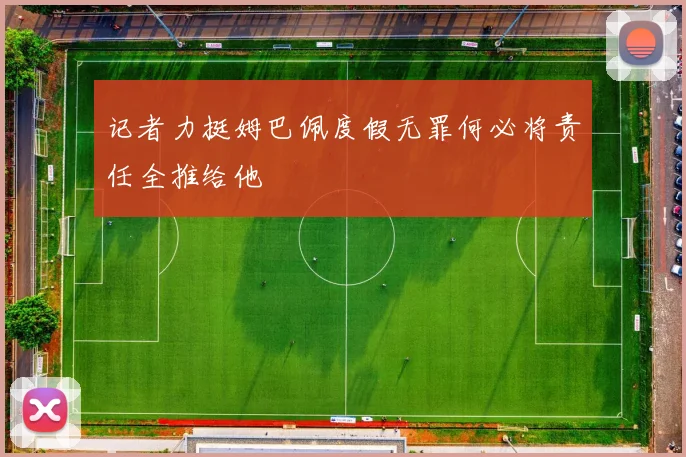 记者力挺姆巴佩度假无罪何必将责任全推给他