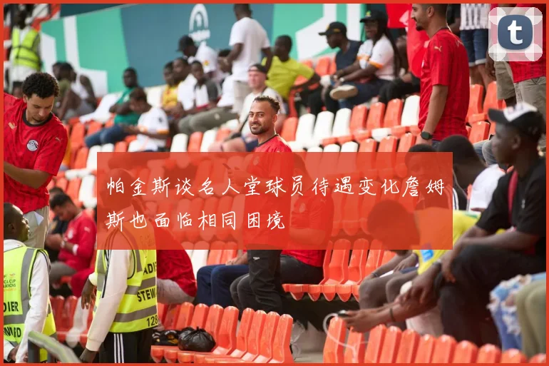 帕金斯谈名人堂球员待遇变化詹姆斯也面临相同困境