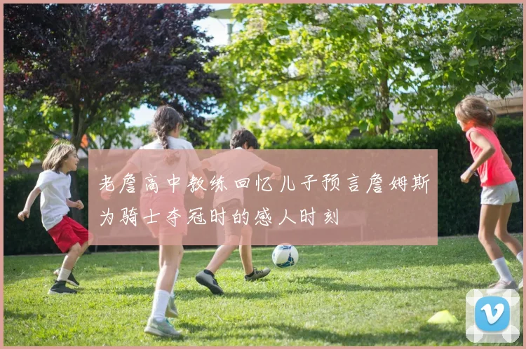 老詹高中教练回忆儿子预言詹姆斯为骑士夺冠时的感人时刻