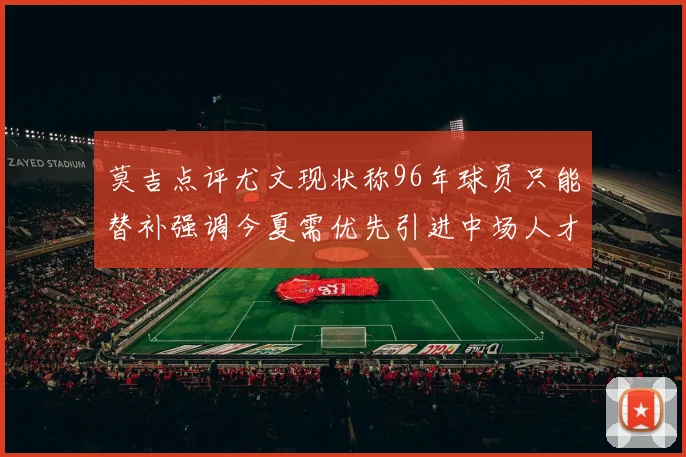 莫吉点评尤文现状称96年球员只能替补强调今夏需优先引进中场人才