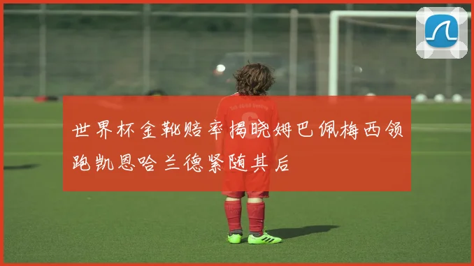 世界杯金靴赔率揭晓姆巴佩梅西领跑凯恩哈兰德紧随其后