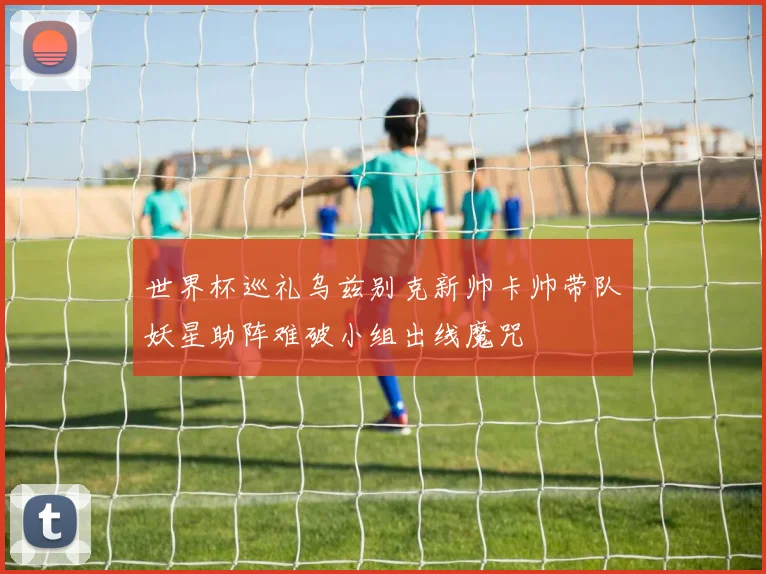 世界杯巡礼乌兹别克新帅卡帅带队妖星助阵难破小组出线魔咒