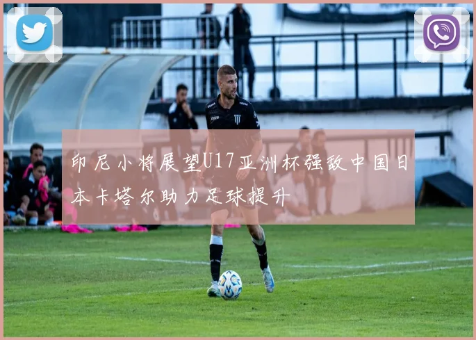 印尼小将展望U17亚洲杯强敌中国日本卡塔尔助力足球提升