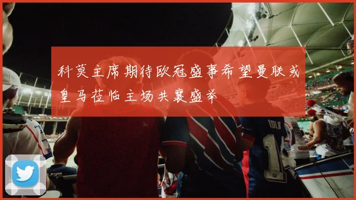 科莫主席期待欧冠盛事希望曼联或皇马莅临主场共襄盛举