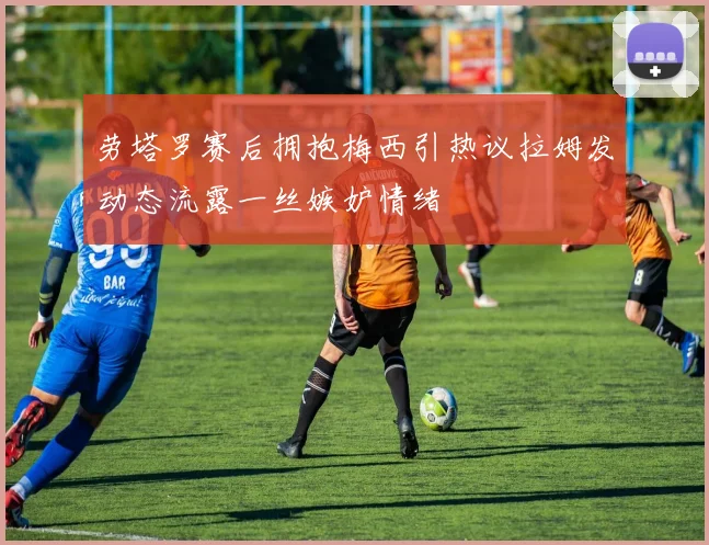劳塔罗赛后拥抱梅西引热议拉姆发动态流露一丝嫉妒情绪