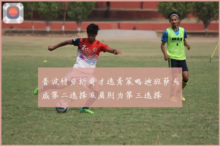 香波特分析奇才选秀策略迪班萨或成第二选择浓眉则为第三选择