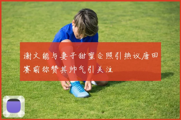 谢文能与妻子甜蜜合照引热议唐田赛前称赞其帅气引关注