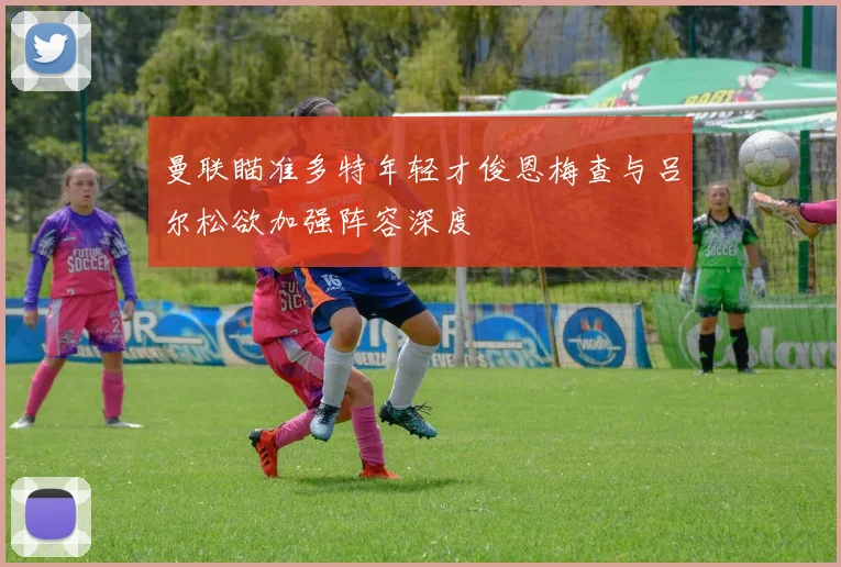 曼联瞄准多特年轻才俊恩梅查与吕尔松欲加强阵容深度