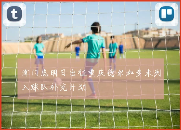 津门虎明日出征重庆德尔加多未列入球队补充计划