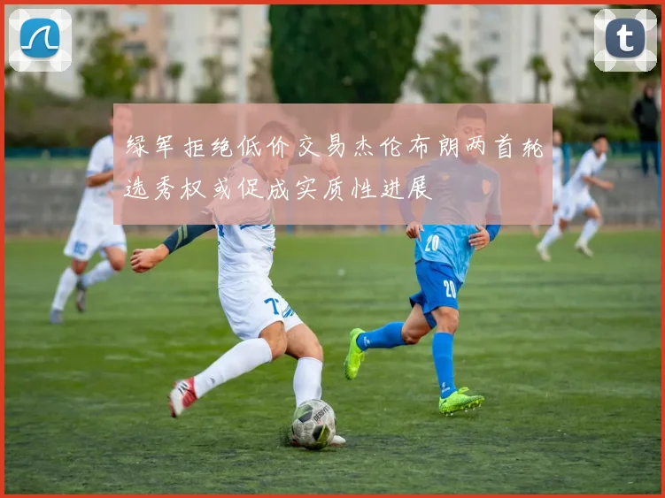 绿军拒绝低价交易杰伦布朗两首轮选秀权或促成实质性进展