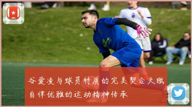 谷爱凌与球员特质的完美契合天赋自律优雅的运动精神传承
