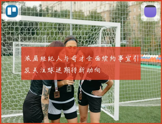 浓眉经纪人与奇才会面续约事宜引发关注球迷期待新动向