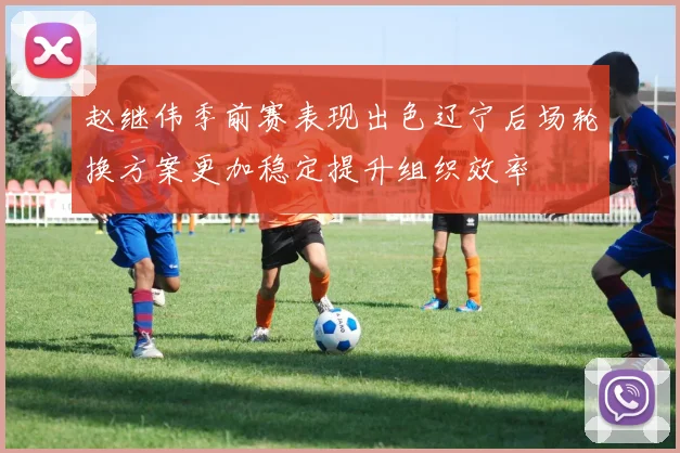 赵继伟季前赛表现出色辽宁后场轮换方案更加稳定提升组织效率
