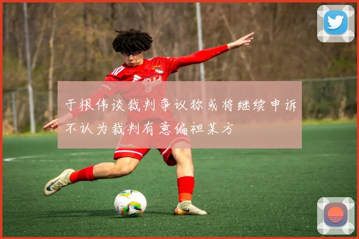 于根伟谈裁判争议称或将继续申诉不认为裁判有意偏袒某方