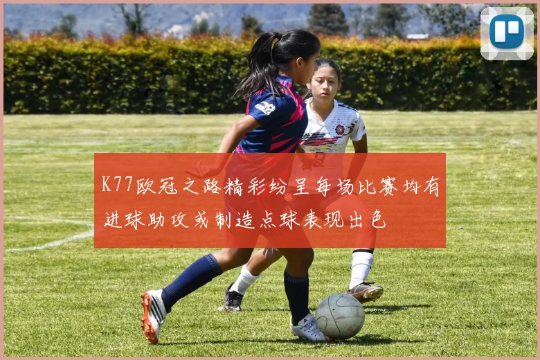 K77欧冠之路精彩纷呈每场比赛均有进球助攻或制造点球表现出色