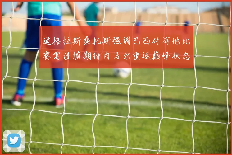 道格拉斯桑托斯强调巴西对海地比赛需谨慎期待内马尔重返巅峰状态