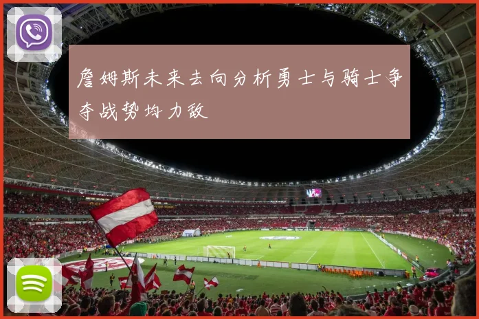 詹姆斯未来去向分析勇士与骑士争夺战势均力敌