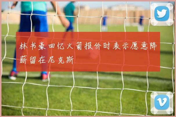 林书豪回忆火箭报价时表示愿意降薪留在尼克斯