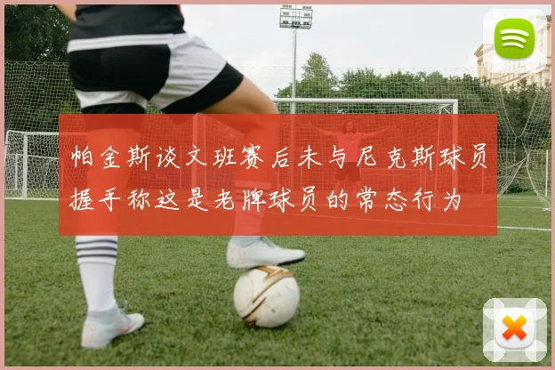 帕金斯谈文班赛后未与尼克斯球员握手称这是老牌球员的常态行为