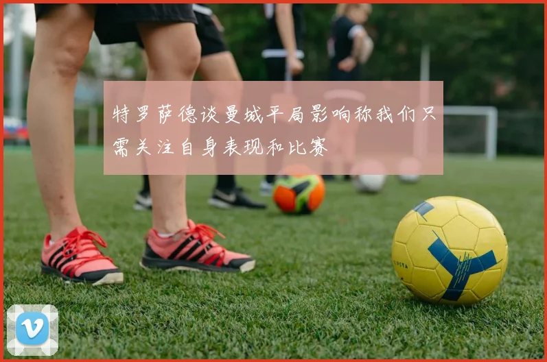 特罗萨德谈曼城平局影响称我们只需关注自身表现和比赛