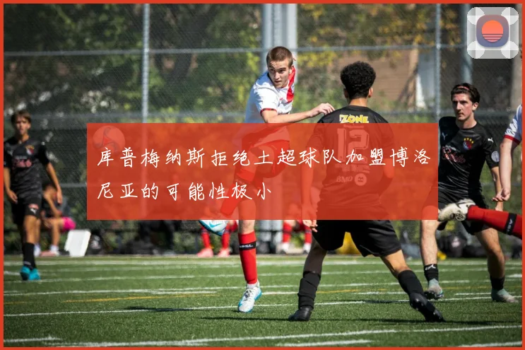 库普梅纳斯拒绝土超球队加盟博洛尼亚的可能性极小